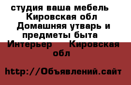 . студия ваша мебель - Кировская обл. Домашняя утварь и предметы быта » Интерьер   . Кировская обл.